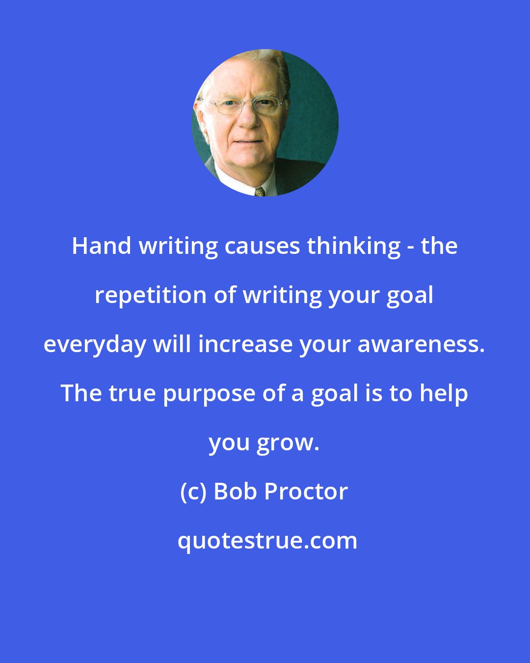 Bob Proctor: Hand writing causes thinking - the repetition of writing your goal everyday will increase your awareness. The true purpose of a goal is to help you grow.