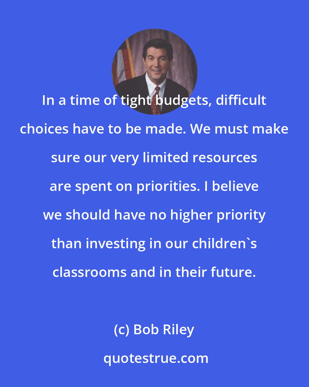 Bob Riley: In a time of tight budgets, difficult choices have to be made. We must make sure our very limited resources are spent on priorities. I believe we should have no higher priority than investing in our children's classrooms and in their future.