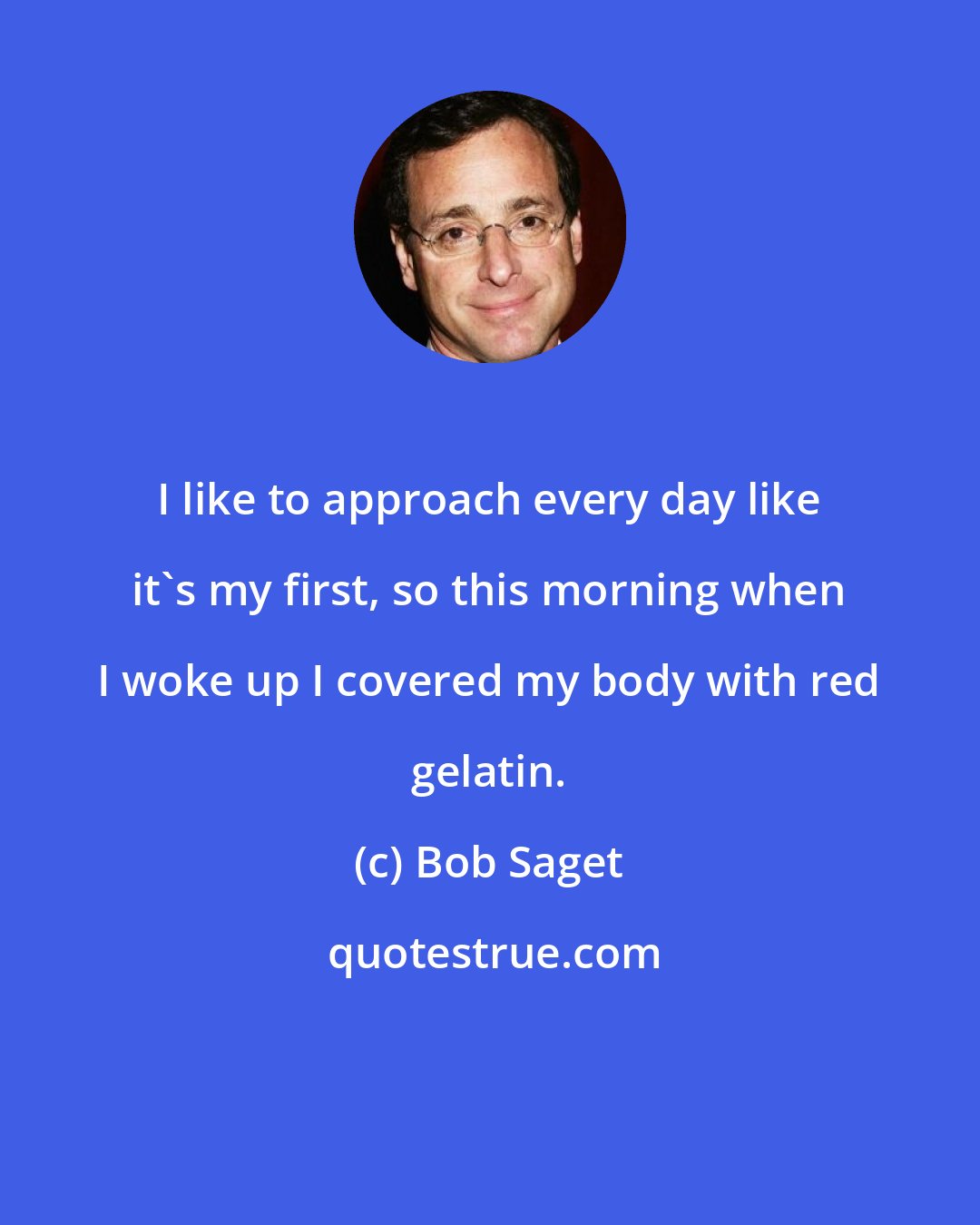 Bob Saget: I like to approach every day like it's my first, so this morning when I woke up I covered my body with red gelatin.