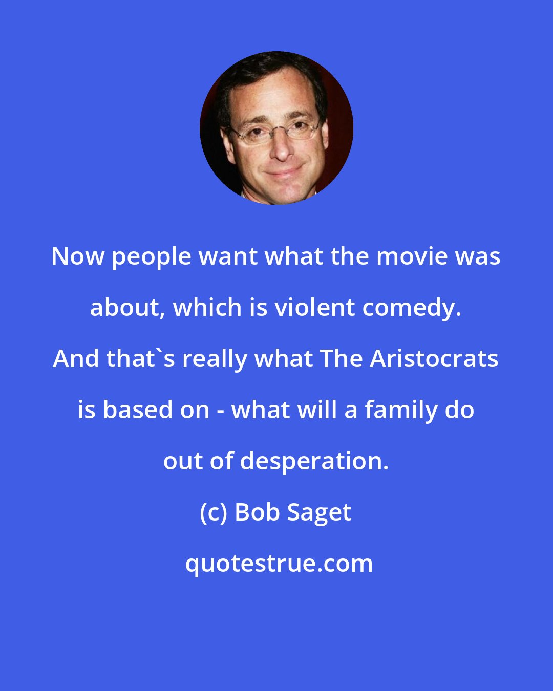 Bob Saget: Now people want what the movie was about, which is violent comedy. And that's really what The Aristocrats is based on - what will a family do out of desperation.