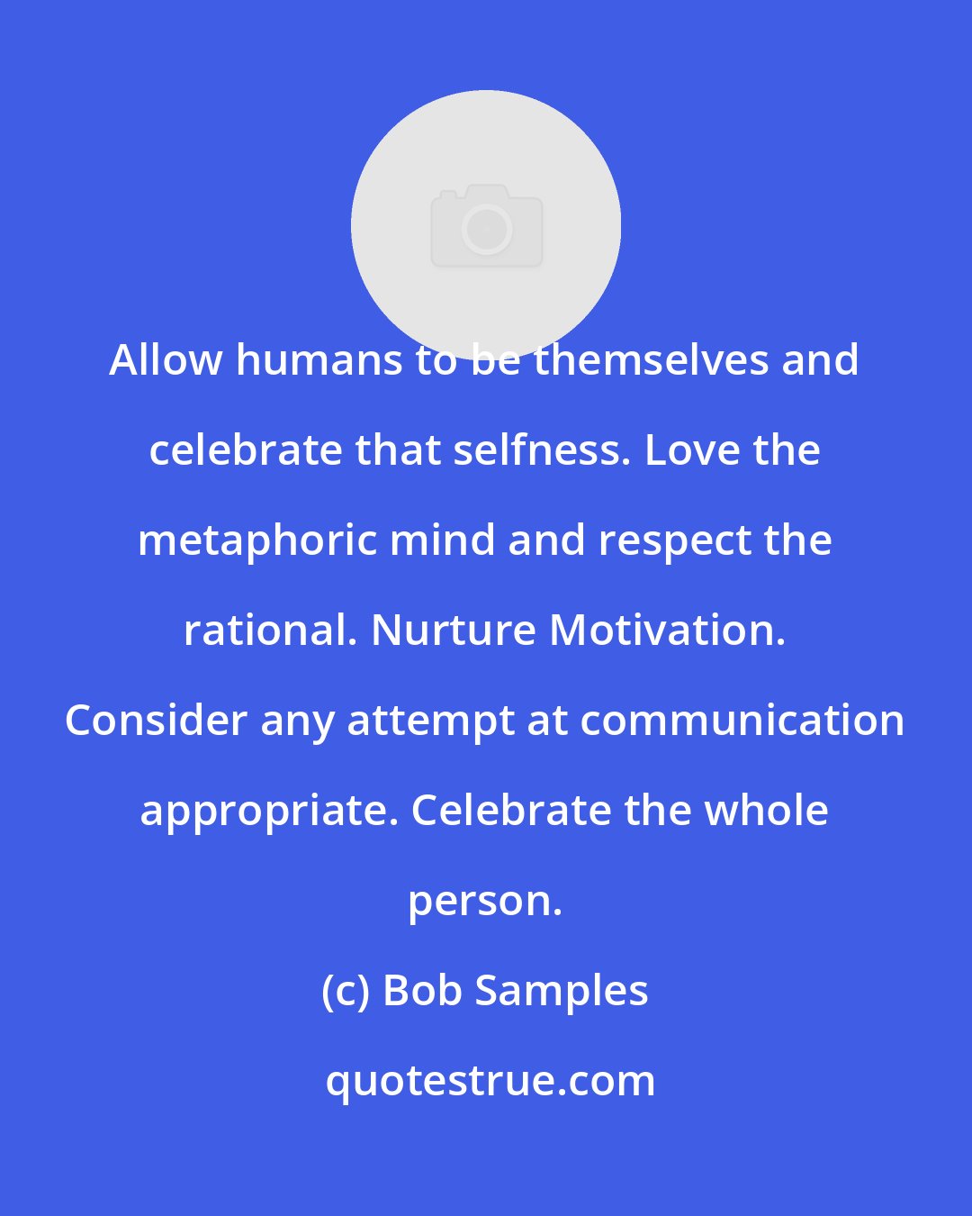Bob Samples: Allow humans to be themselves and celebrate that selfness. Love the metaphoric mind and respect the rational. Nurture Motivation. Consider any attempt at communication appropriate. Celebrate the whole person.