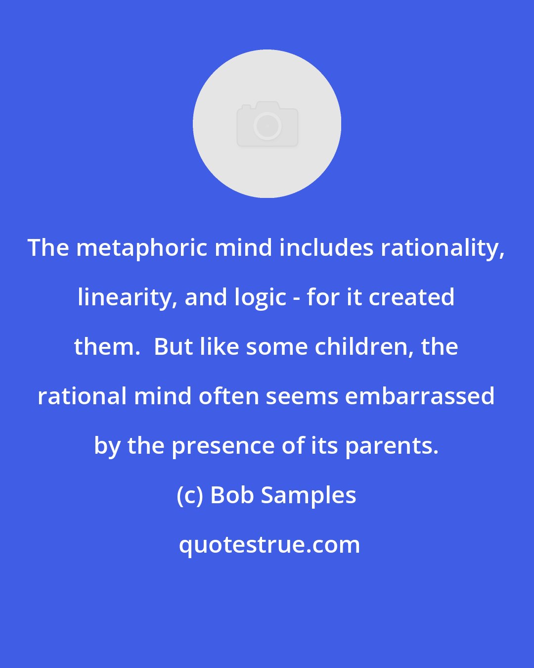 Bob Samples: The metaphoric mind includes rationality, linearity, and logic - for it created them.  But like some children, the rational mind often seems embarrassed by the presence of its parents.
