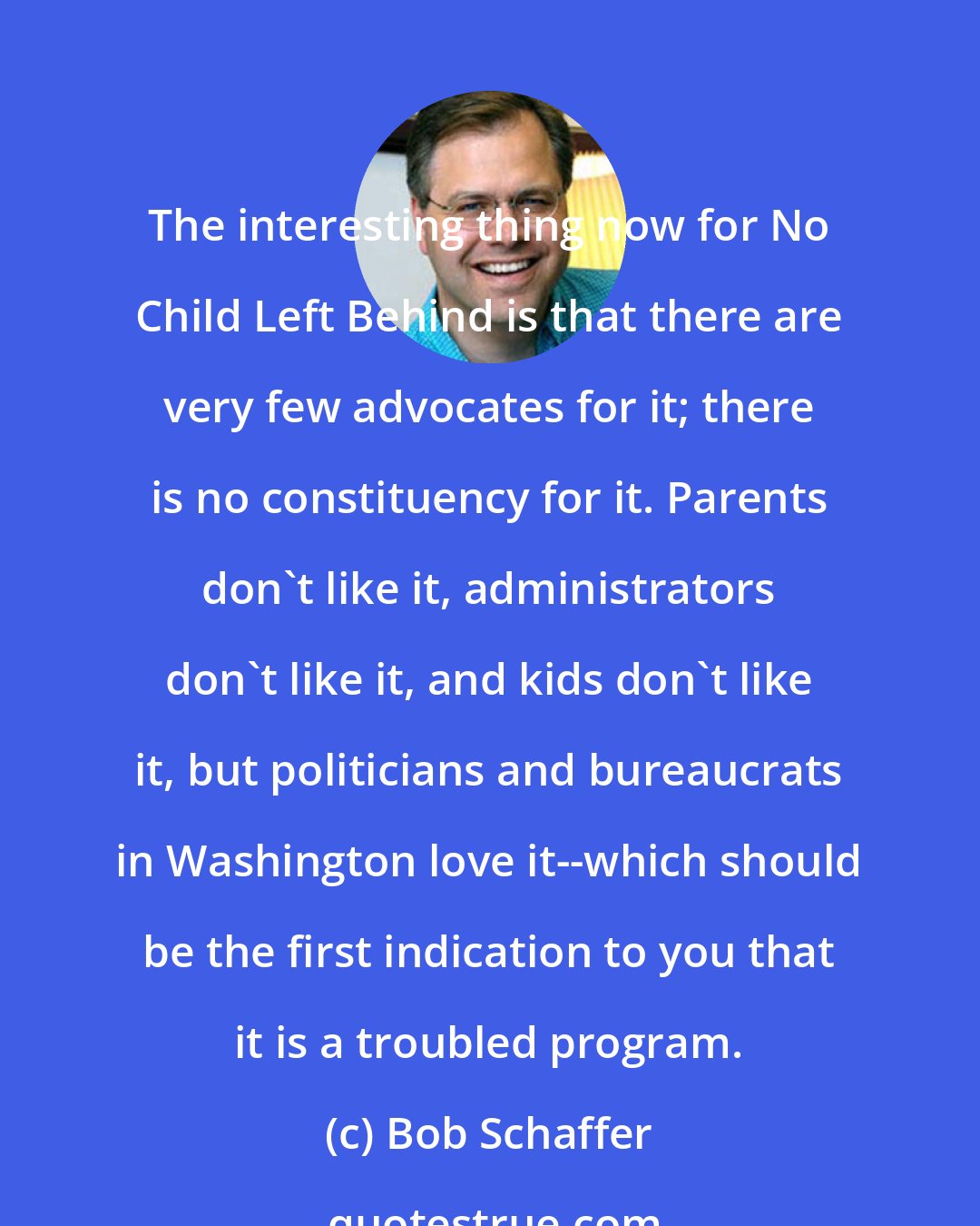 Bob Schaffer: The interesting thing now for No Child Left Behind is that there are very few advocates for it; there is no constituency for it. Parents don't like it, administrators don't like it, and kids don't like it, but politicians and bureaucrats in Washington love it--which should be the first indication to you that it is a troubled program.