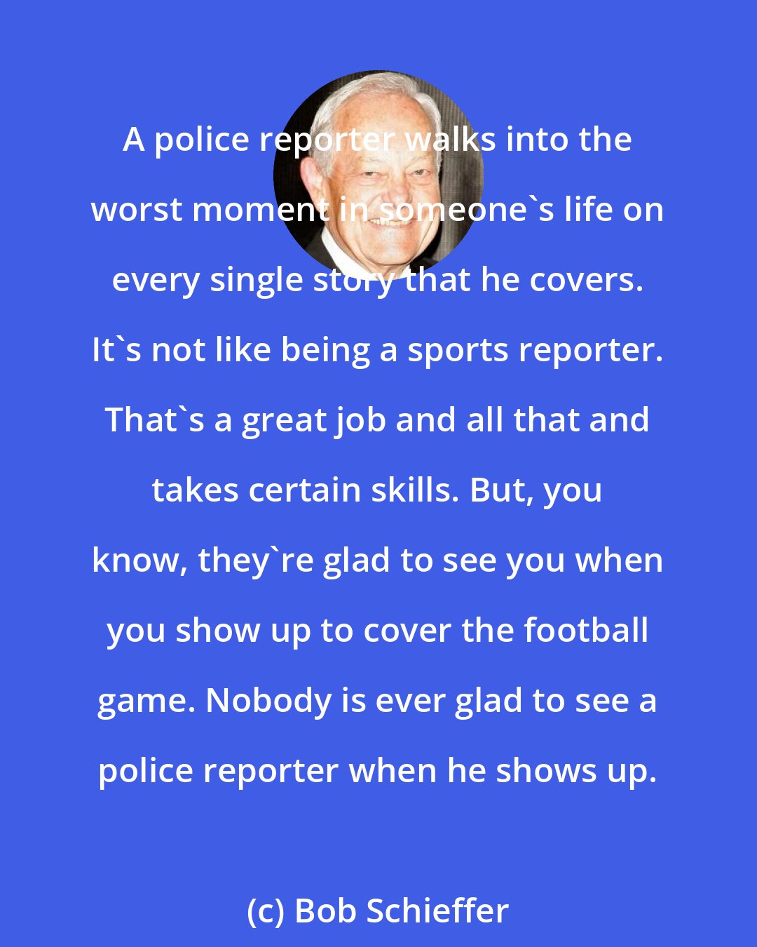 Bob Schieffer: A police reporter walks into the worst moment in someone's life on every single story that he covers. It's not like being a sports reporter. That's a great job and all that and takes certain skills. But, you know, they're glad to see you when you show up to cover the football game. Nobody is ever glad to see a police reporter when he shows up.