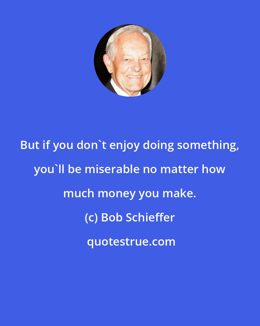Bob Schieffer: But if you don't enjoy doing something, you'll be miserable no matter how much money you make.