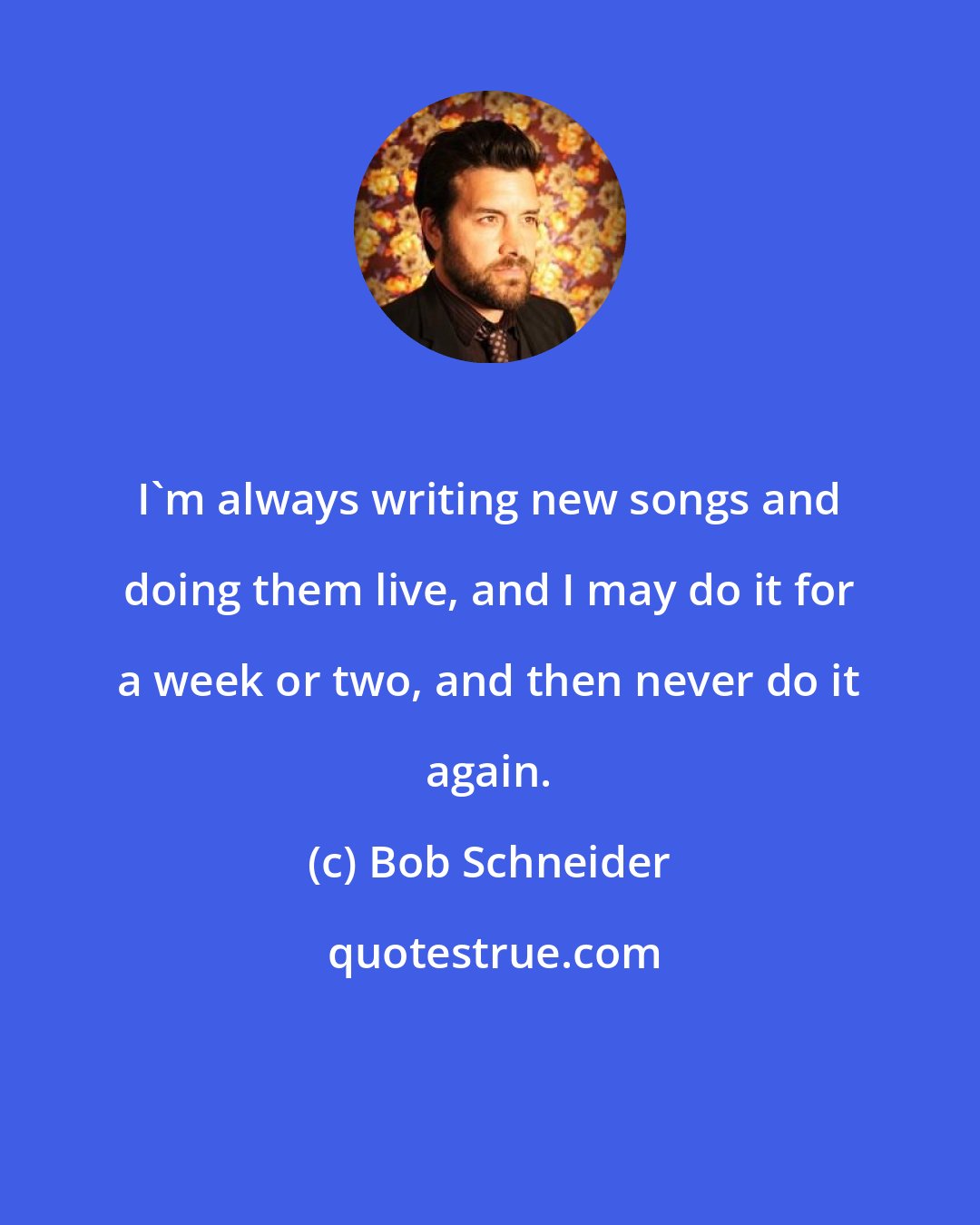 Bob Schneider: I'm always writing new songs and doing them live, and I may do it for a week or two, and then never do it again.
