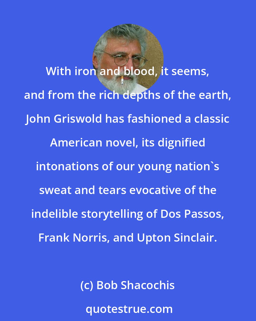 Bob Shacochis: With iron and blood, it seems, and from the rich depths of the earth, John Griswold has fashioned a classic American novel, its dignified intonations of our young nation's sweat and tears evocative of the indelible storytelling of Dos Passos, Frank Norris, and Upton Sinclair.