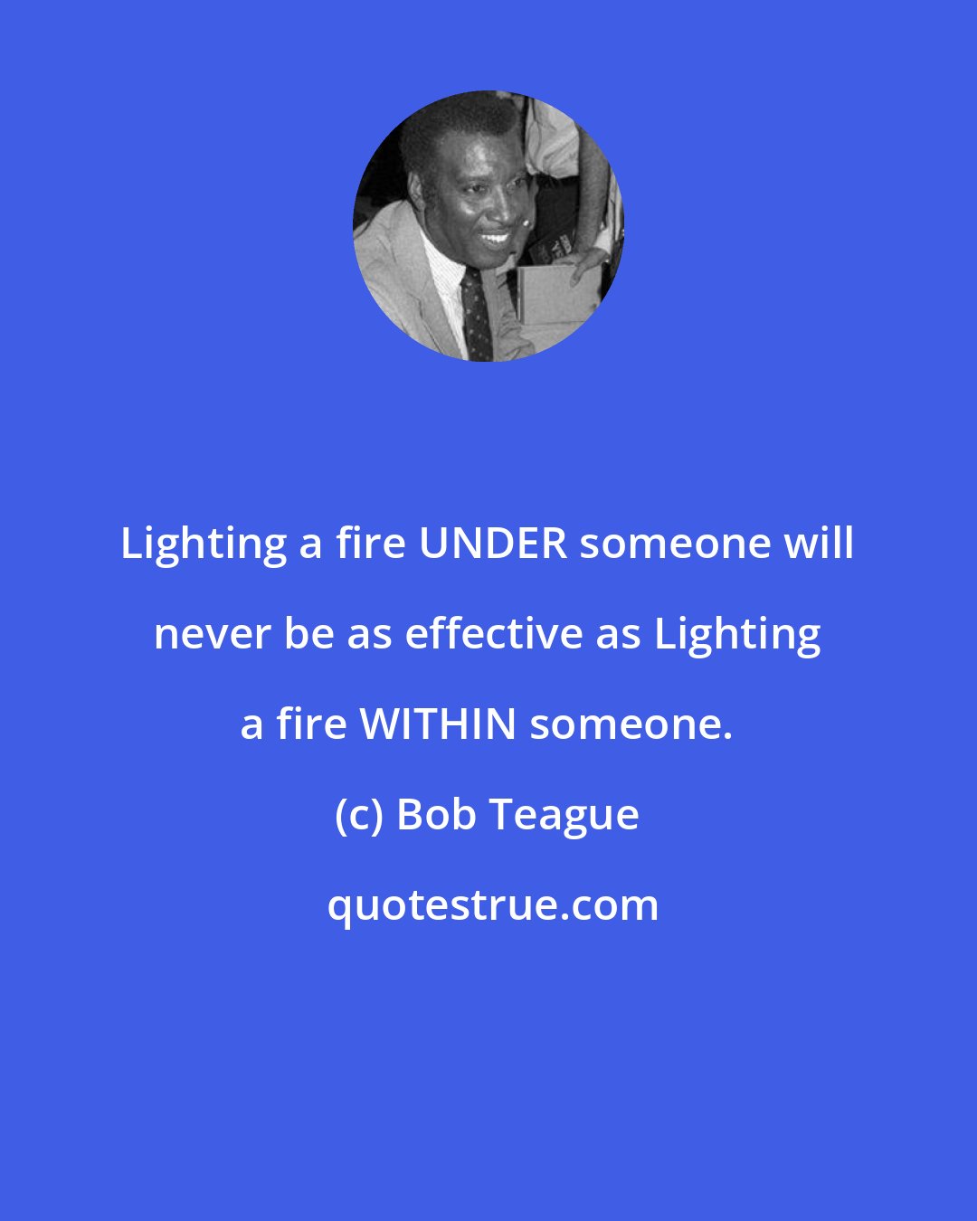 Bob Teague: Lighting a fire UNDER someone will never be as effective as Lighting a fire WITHIN someone.