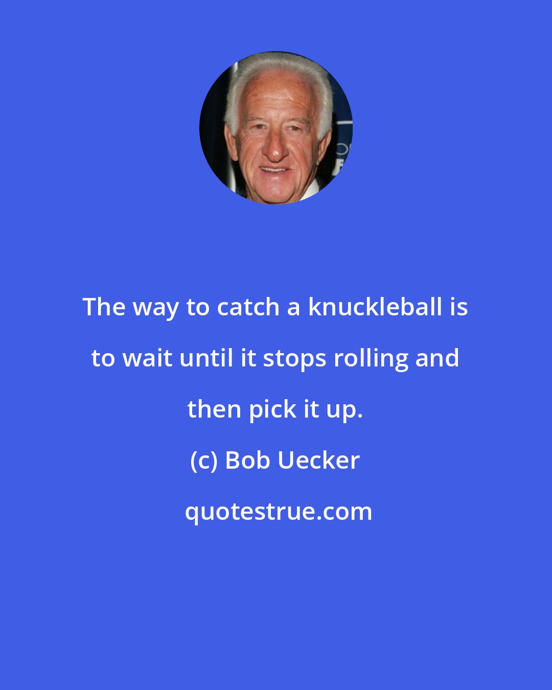 Bob Uecker: The way to catch a knuckleball is to wait until it stops rolling and then pick it up.