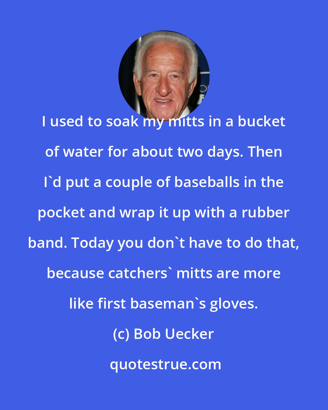 Bob Uecker: I used to soak my mitts in a bucket of water for about two days. Then I'd put a couple of baseballs in the pocket and wrap it up with a rubber band. Today you don't have to do that, because catchers' mitts are more like first baseman's gloves.