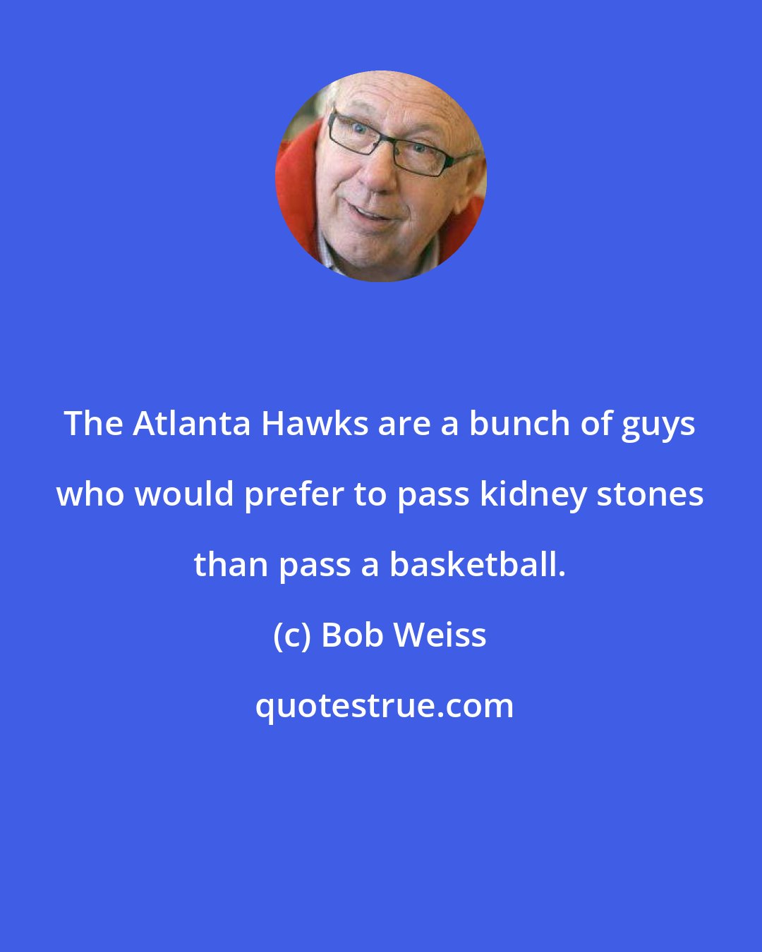 Bob Weiss: The Atlanta Hawks are a bunch of guys who would prefer to pass kidney stones than pass a basketball.