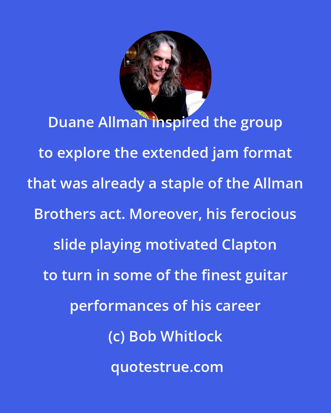 Bob Whitlock: Duane Allman inspired the group to explore the extended jam format that was already a staple of the Allman Brothers act. Moreover, his ferocious slide playing motivated Clapton to turn in some of the finest guitar performances of his career