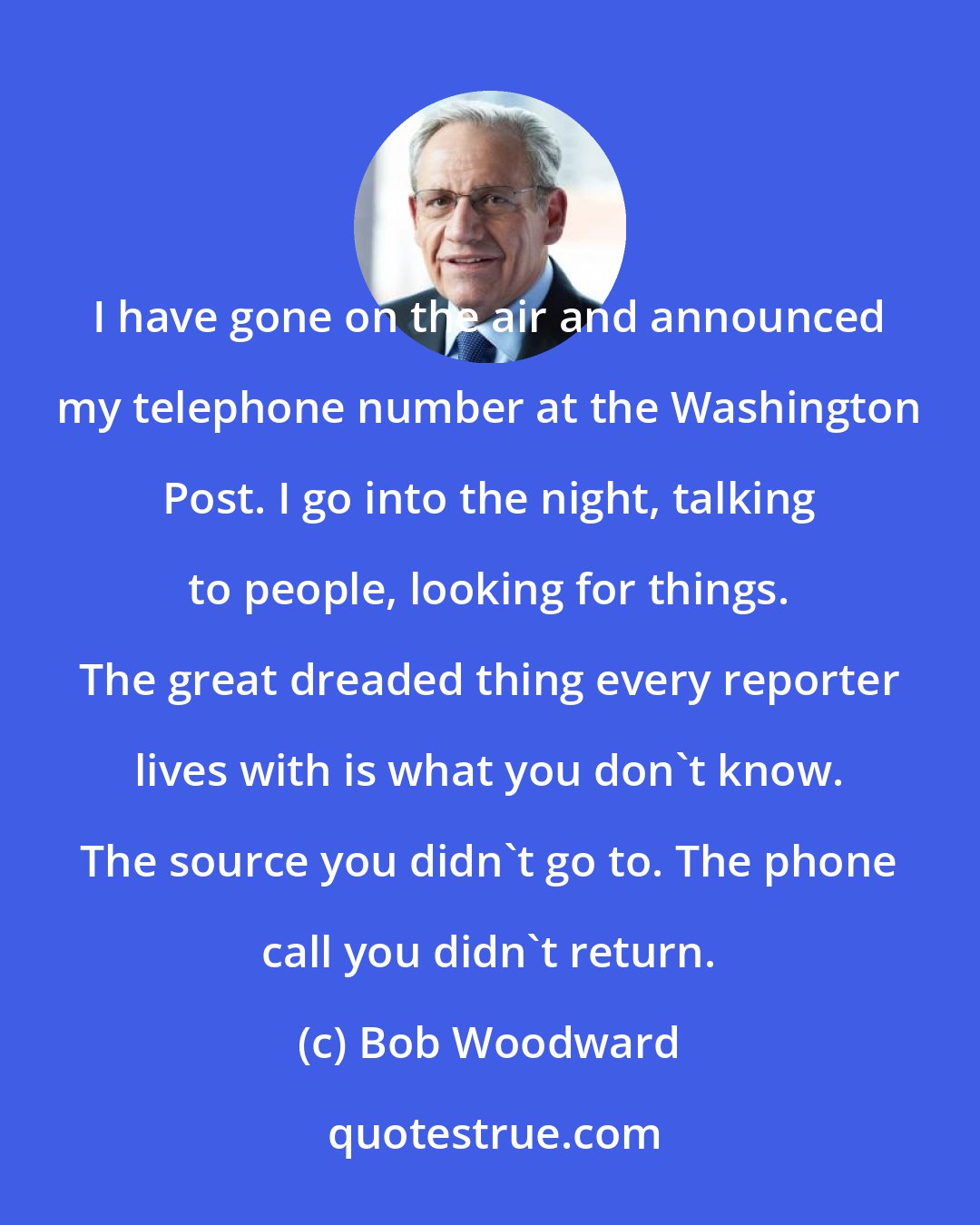 Bob Woodward: I have gone on the air and announced my telephone number at the Washington Post. I go into the night, talking to people, looking for things. The great dreaded thing every reporter lives with is what you don't know. The source you didn't go to. The phone call you didn't return.