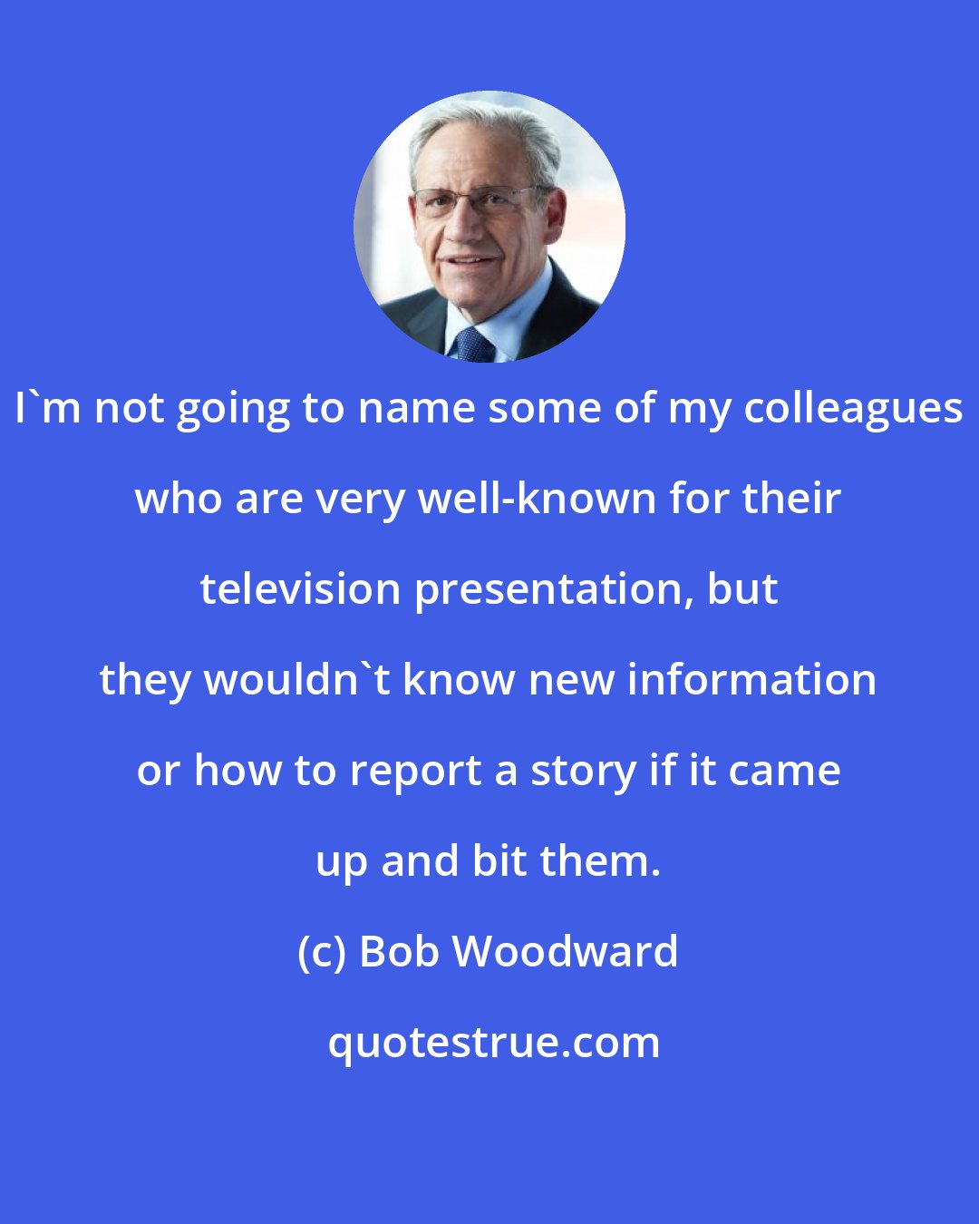 Bob Woodward: I'm not going to name some of my colleagues who are very well-known for their television presentation, but they wouldn't know new information or how to report a story if it came up and bit them.