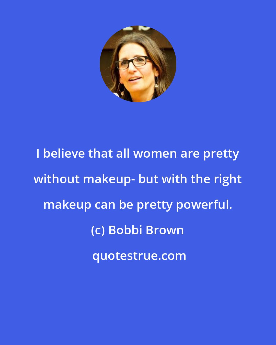 Bobbi Brown: I believe that all women are pretty without makeup- but with the right makeup can be pretty powerful.