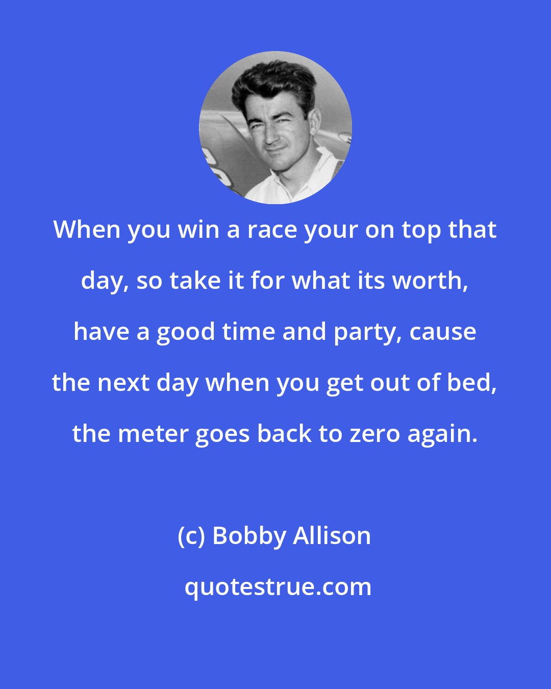 Bobby Allison: When you win a race your on top that day, so take it for what its worth, have a good time and party, cause the next day when you get out of bed, the meter goes back to zero again.