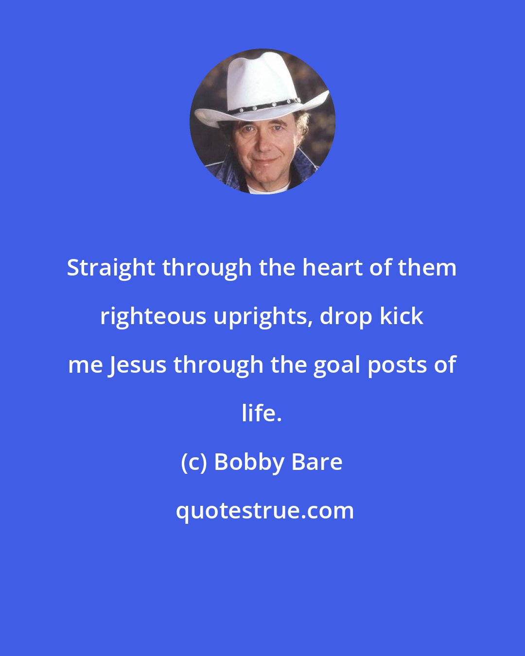 Bobby Bare: Straight through the heart of them righteous uprights, drop kick me Jesus through the goal posts of life.
