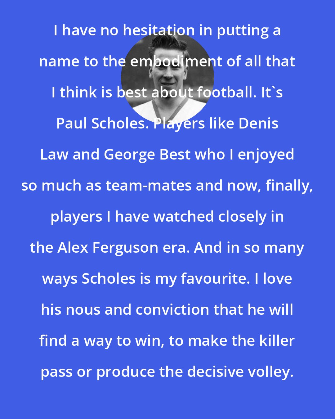 Bobby Charlton: I have no hesitation in putting a name to the embodiment of all that I think is best about football. It's Paul Scholes. Players like Denis Law and George Best who I enjoyed so much as team-mates and now, finally, players I have watched closely in the Alex Ferguson era. And in so many ways Scholes is my favourite. I love his nous and conviction that he will find a way to win, to make the killer pass or produce the decisive volley.
