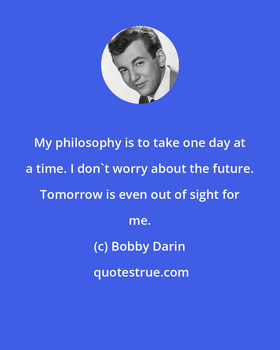 Bobby Darin: My philosophy is to take one day at a time. I don't worry about the future. Tomorrow is even out of sight for me.