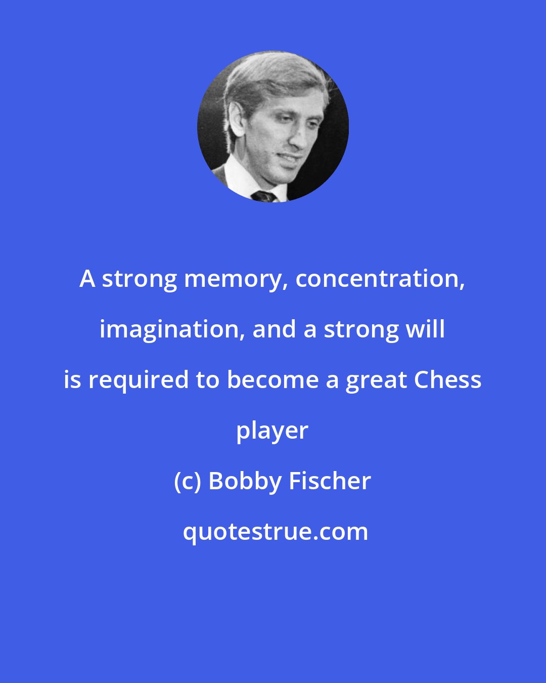 Bobby Fischer: A strong memory, concentration, imagination, and a strong will is required to become a great Chess player