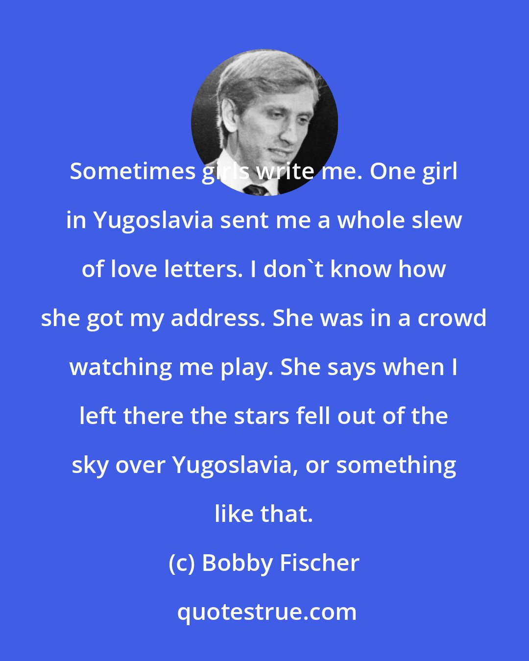 Bobby Fischer: Sometimes girls write me. One girl in Yugoslavia sent me a whole slew of love letters. I don't know how she got my address. She was in a crowd watching me play. She says when I left there the stars fell out of the sky over Yugoslavia, or something like that.