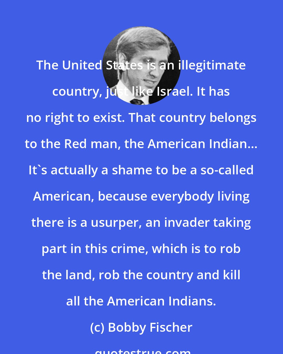 Bobby Fischer: The United States is an illegitimate country, just like Israel. It has no right to exist. That country belongs to the Red man, the American Indian... It's actually a shame to be a so-called American, because everybody living there is a usurper, an invader taking part in this crime, which is to rob the land, rob the country and kill all the American Indians.