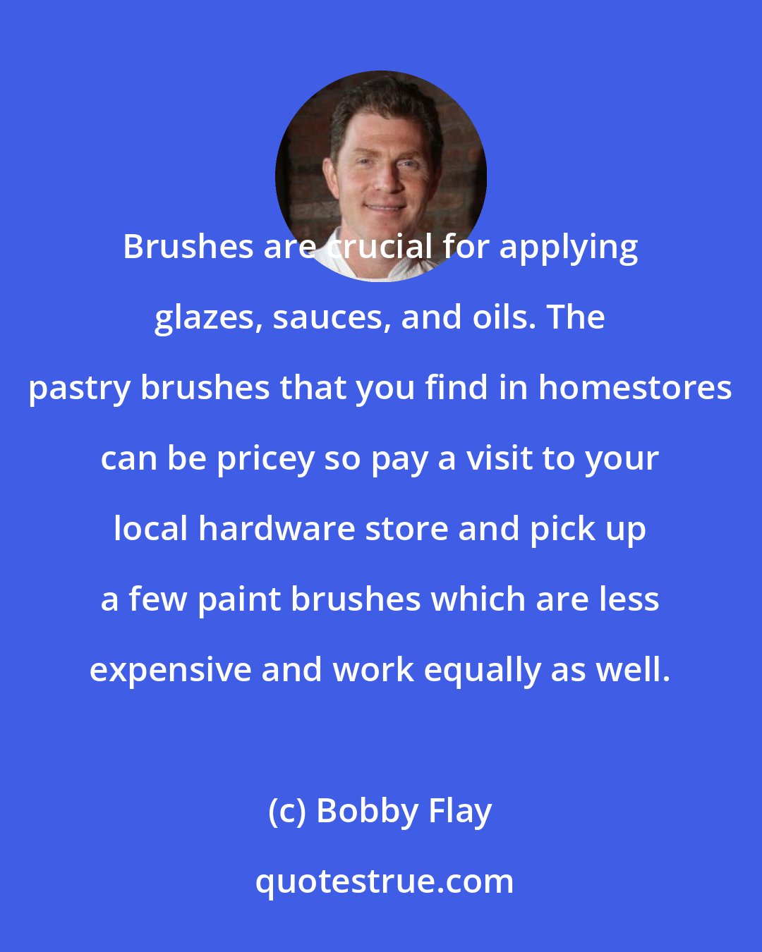 Bobby Flay: Brushes are crucial for applying glazes, sauces, and oils. The pastry brushes that you find in homestores can be pricey so pay a visit to your local hardware store and pick up a few paint brushes which are less expensive and work equally as well.