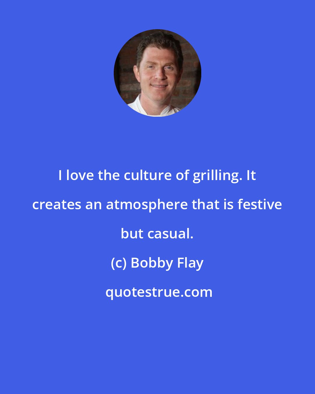 Bobby Flay: I love the culture of grilling. It creates an atmosphere that is festive but casual.