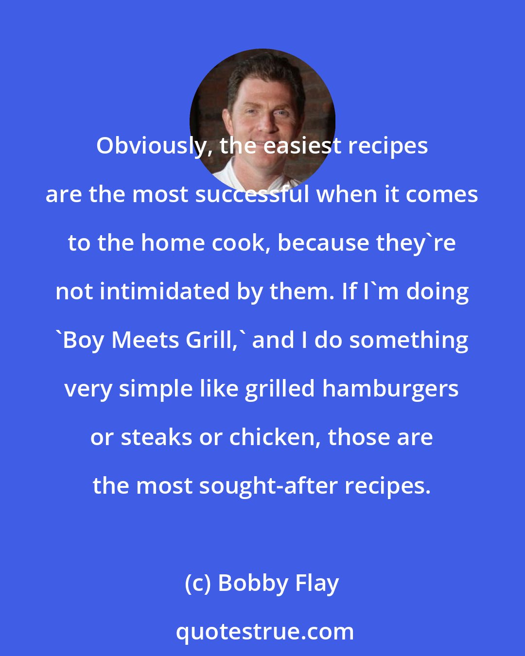 Bobby Flay: Obviously, the easiest recipes are the most successful when it comes to the home cook, because they're not intimidated by them. If I'm doing 'Boy Meets Grill,' and I do something very simple like grilled hamburgers or steaks or chicken, those are the most sought-after recipes.