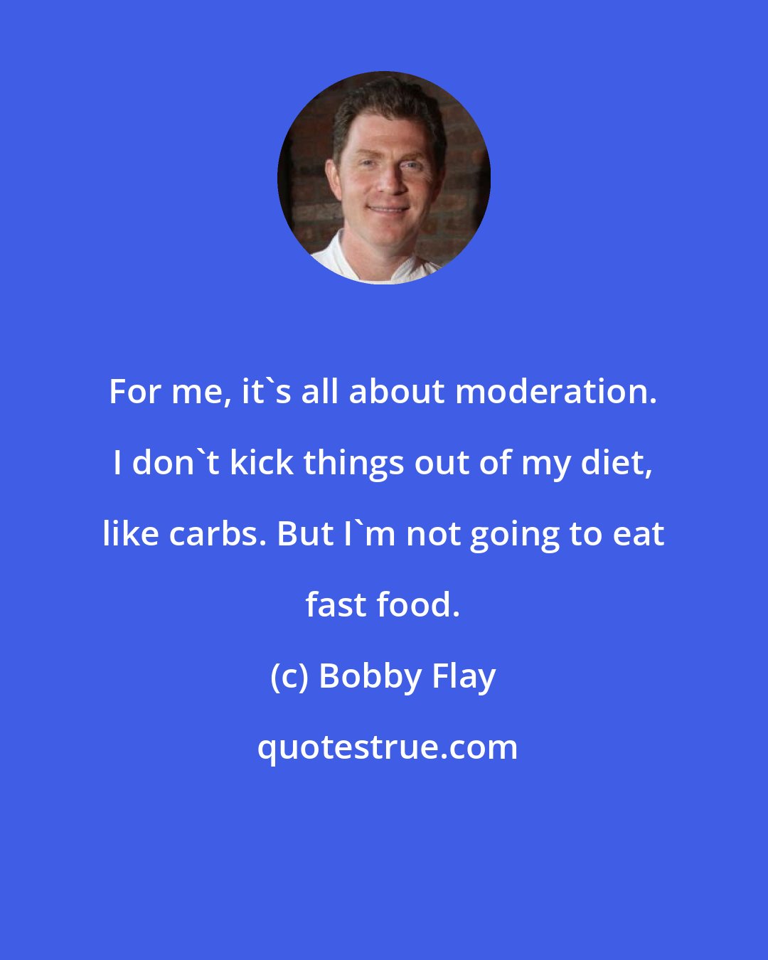 Bobby Flay: For me, it's all about moderation. I don't kick things out of my diet, like carbs. But I'm not going to eat fast food.