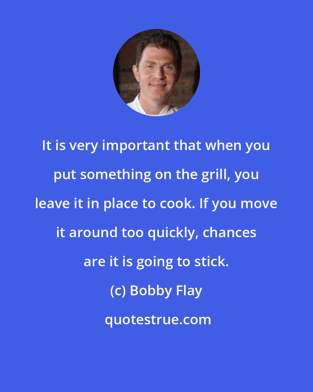 Bobby Flay: It is very important that when you put something on the grill, you leave it in place to cook. If you move it around too quickly, chances are it is going to stick.