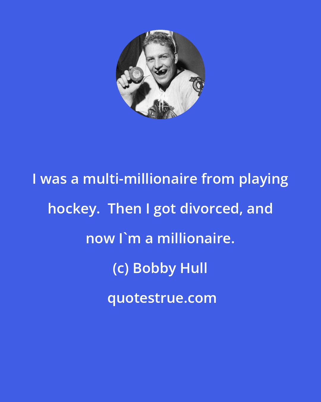 Bobby Hull: I was a multi-millionaire from playing hockey.  Then I got divorced, and now I'm a millionaire.