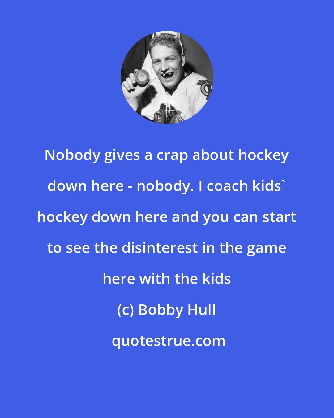 Bobby Hull: Nobody gives a crap about hockey down here - nobody. I coach kids' hockey down here and you can start to see the disinterest in the game here with the kids