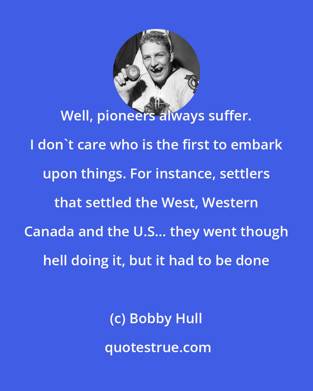 Bobby Hull: Well, pioneers always suffer. I don't care who is the first to embark upon things. For instance, settlers that settled the West, Western Canada and the U.S... they went though hell doing it, but it had to be done