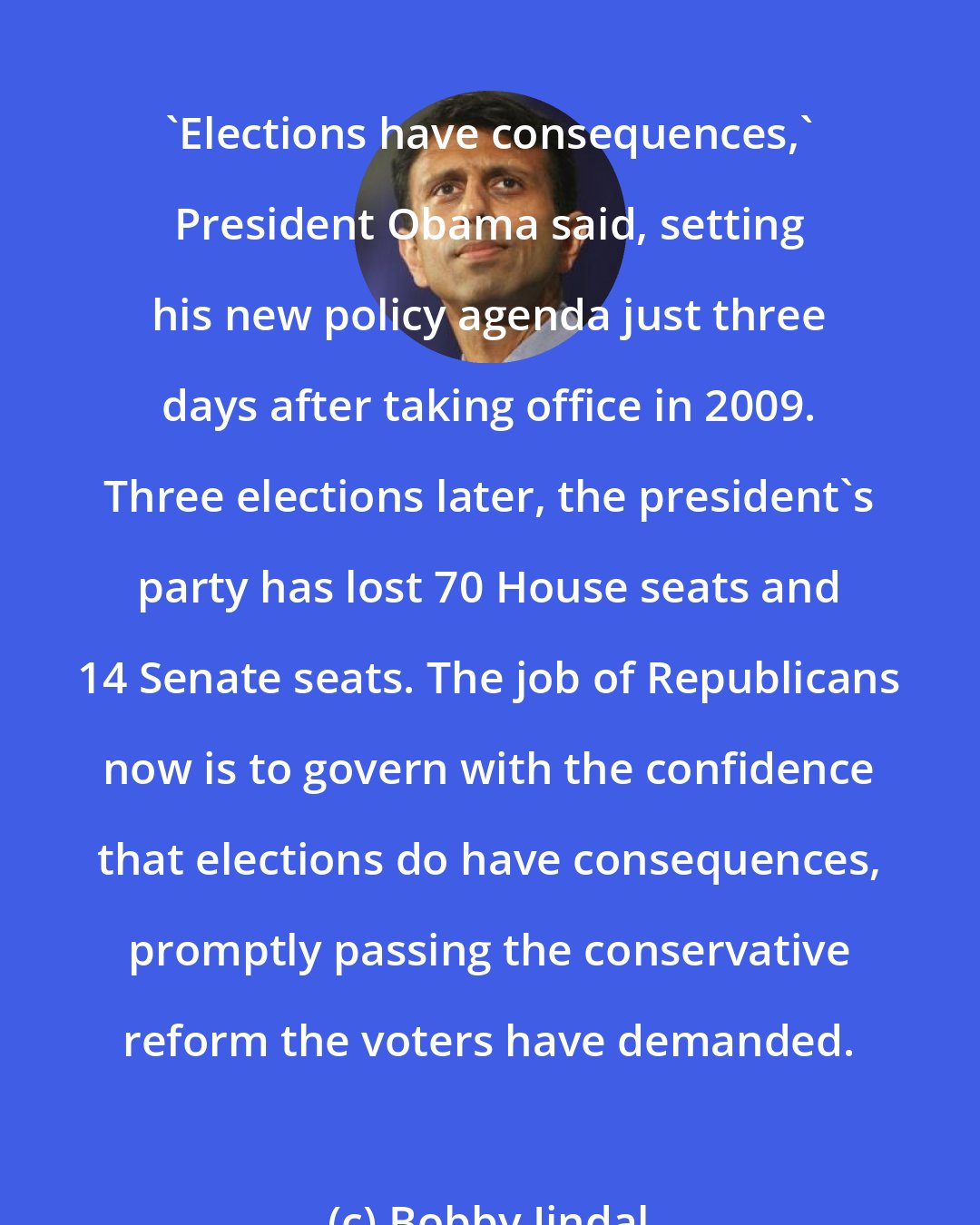 Bobby Jindal: 'Elections have consequences,' President Obama said, setting his new policy agenda just three days after taking office in 2009. Three elections later, the president's party has lost 70 House seats and 14 Senate seats. The job of Republicans now is to govern with the confidence that elections do have consequences, promptly passing the conservative reform the voters have demanded.