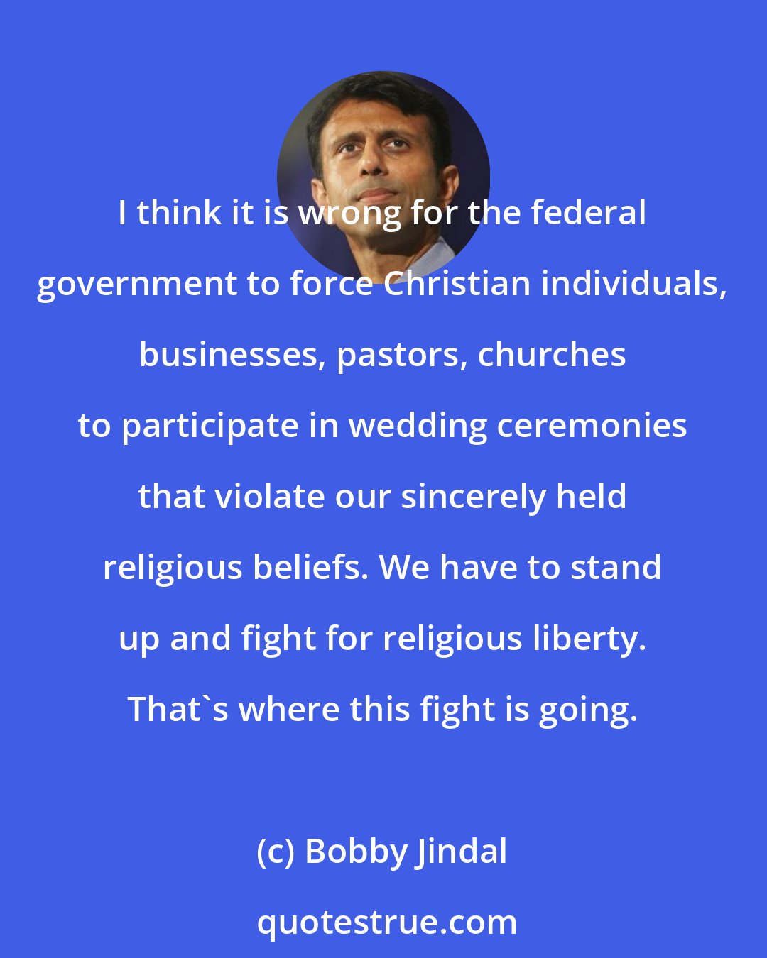 Bobby Jindal: I think it is wrong for the federal government to force Christian individuals, businesses, pastors, churches to participate in wedding ceremonies that violate our sincerely held religious beliefs. We have to stand up and fight for religious liberty. That's where this fight is going.