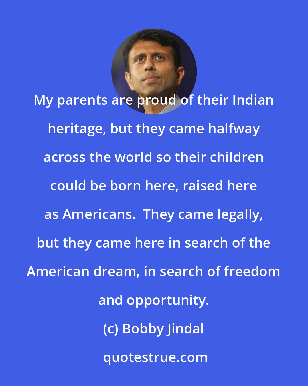 Bobby Jindal: My parents are proud of their Indian heritage, but they came halfway across the world so their children could be born here, raised here as Americans.  They came legally, but they came here in search of the American dream, in search of freedom and opportunity.