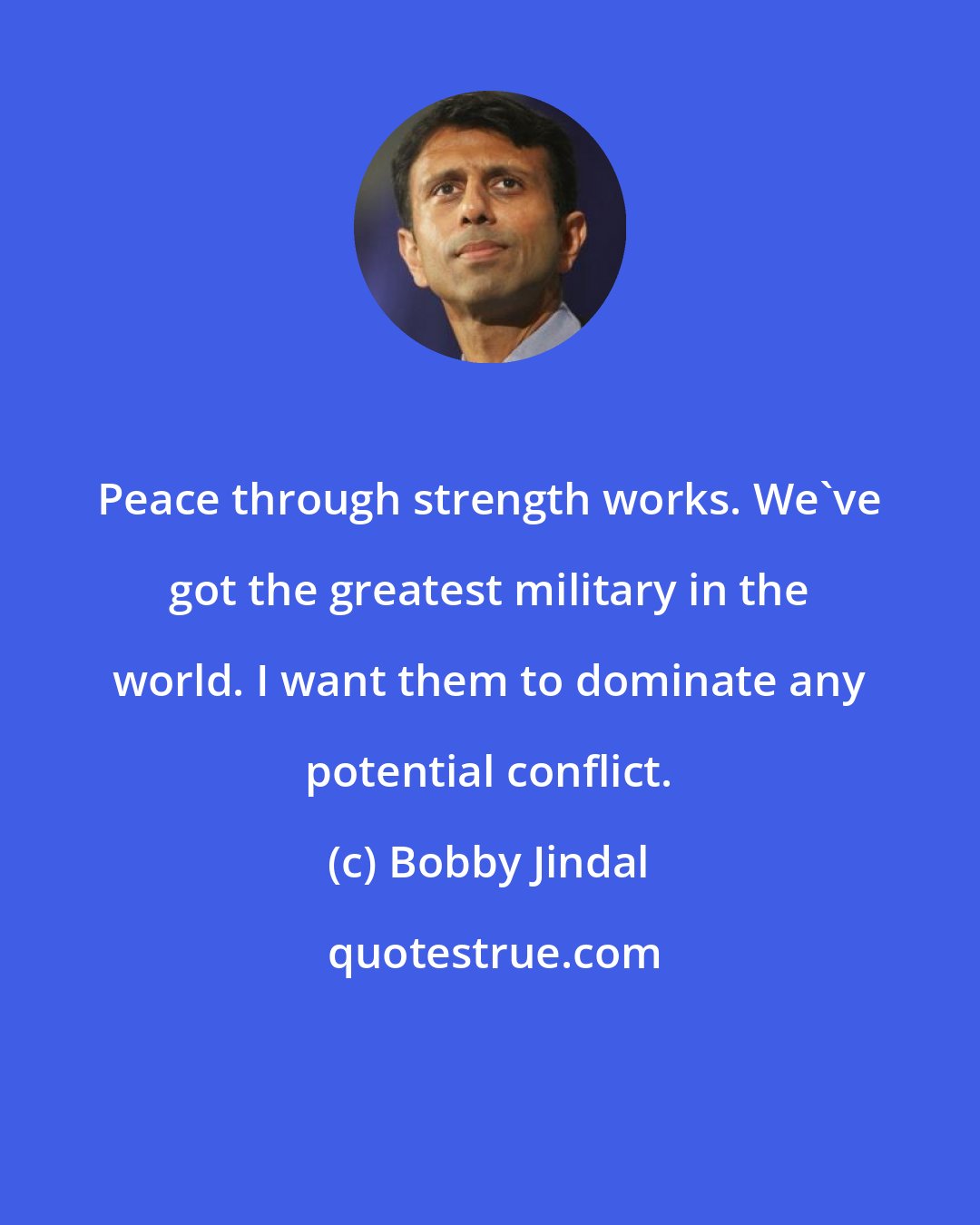 Bobby Jindal: Peace through strength works. We've got the greatest military in the world. I want them to dominate any potential conflict.