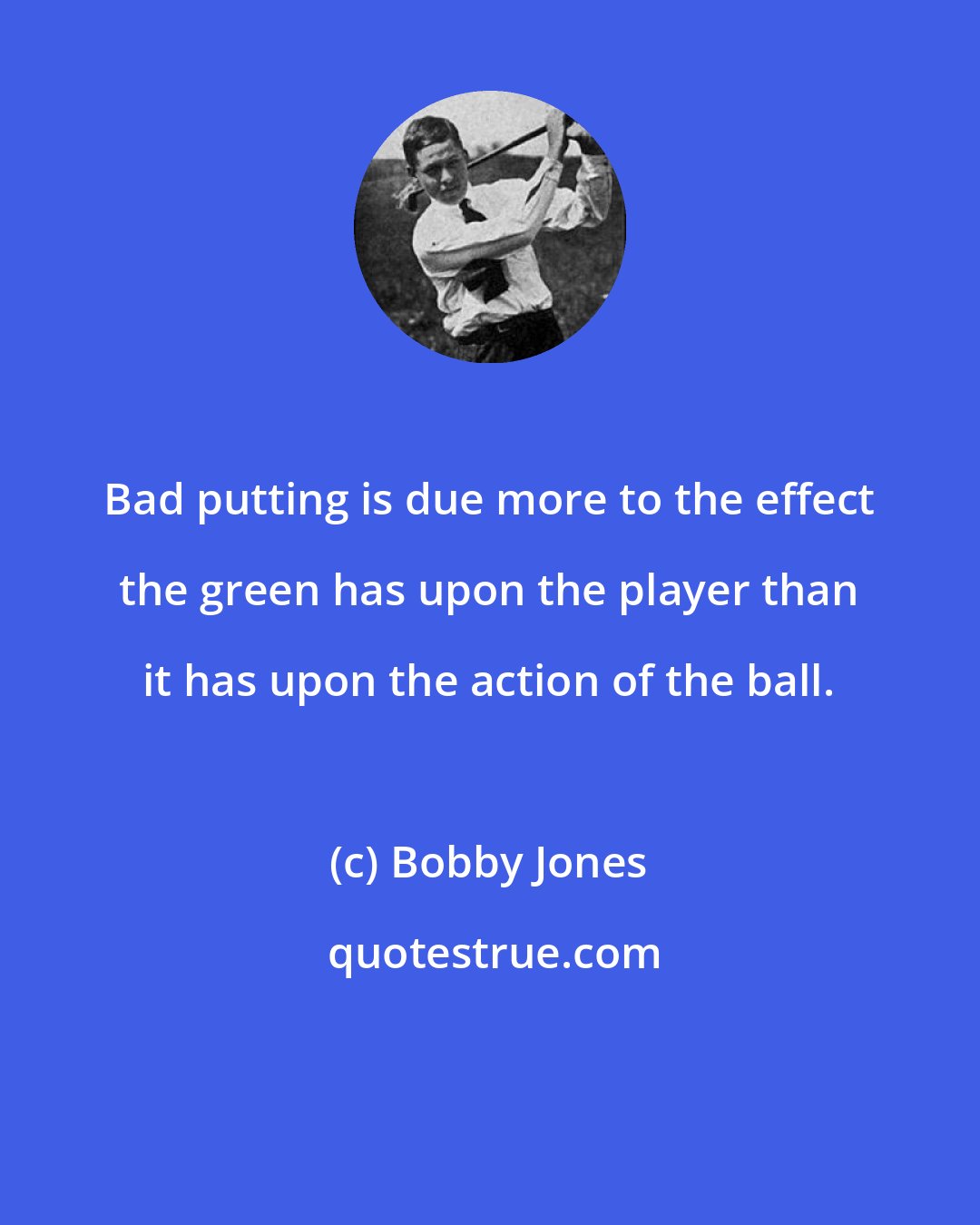 Bobby Jones: Bad putting is due more to the effect the green has upon the player than it has upon the action of the ball.