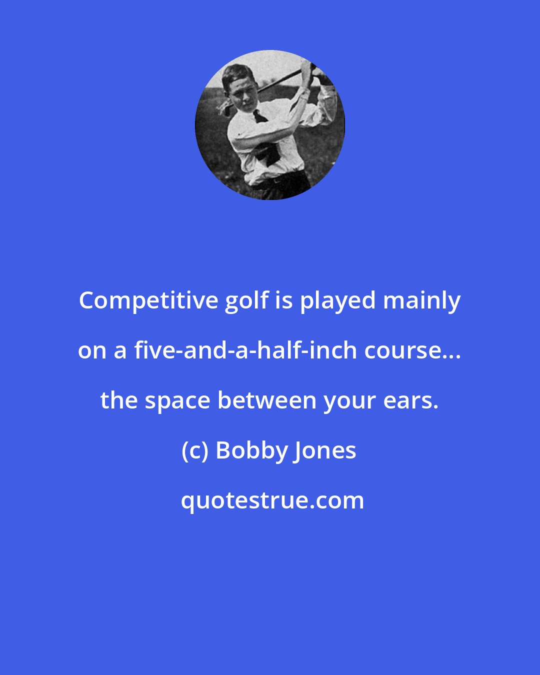 Bobby Jones: Competitive golf is played mainly on a five-and-a-half-inch course... the space between your ears.
