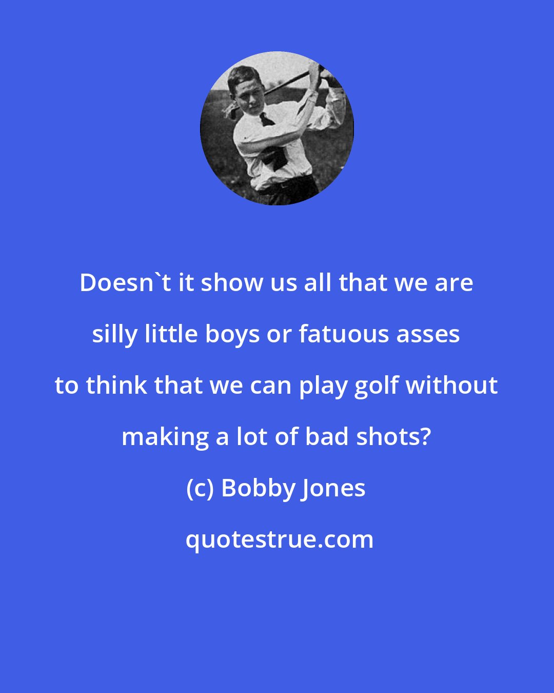 Bobby Jones: Doesn't it show us all that we are silly little boys or fatuous asses to think that we can play golf without making a lot of bad shots?