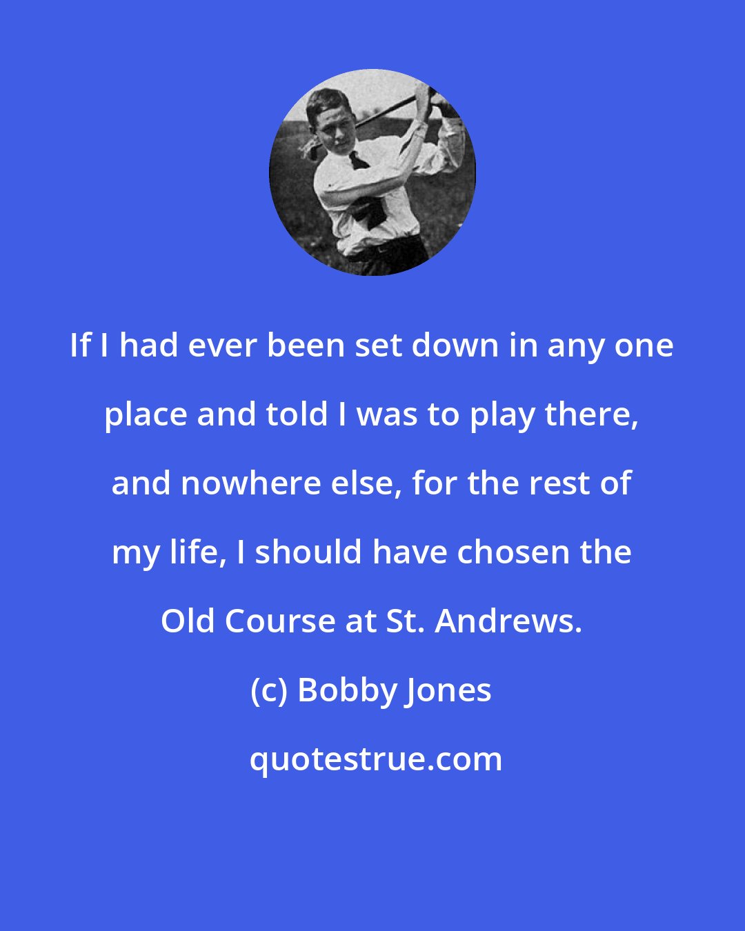 Bobby Jones: If I had ever been set down in any one place and told I was to play there, and nowhere else, for the rest of my life, I should have chosen the Old Course at St. Andrews.