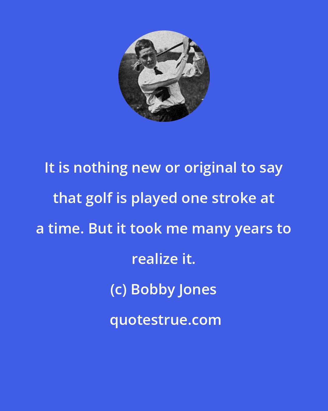 Bobby Jones: It is nothing new or original to say that golf is played one stroke at a time. But it took me many years to realize it.