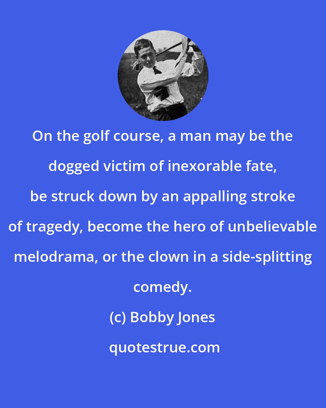 Bobby Jones: On the golf course, a man may be the dogged victim of inexorable fate, be struck down by an appalling stroke of tragedy, become the hero of unbelievable melodrama, or the clown in a side-splitting comedy.