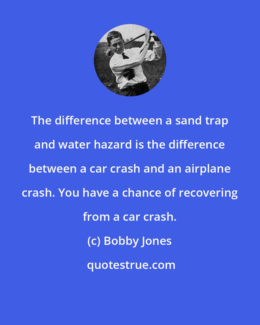 Bobby Jones: The difference between a sand trap and water hazard is the difference between a car crash and an airplane crash. You have a chance of recovering from a car crash.