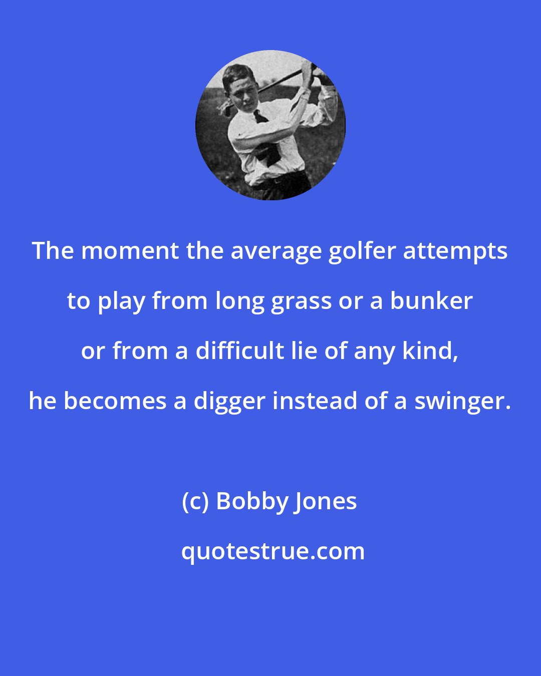 Bobby Jones: The moment the average golfer attempts to play from long grass or a bunker or from a difficult lie of any kind, he becomes a digger instead of a swinger.