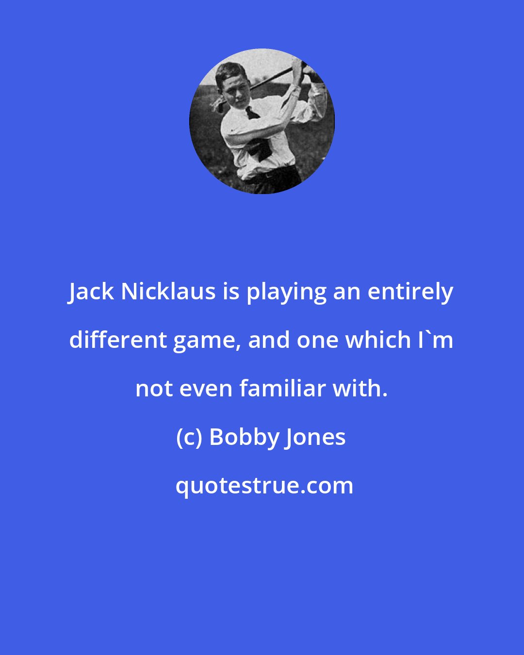 Bobby Jones: Jack Nicklaus is playing an entirely different game, and one which I'm not even familiar with.