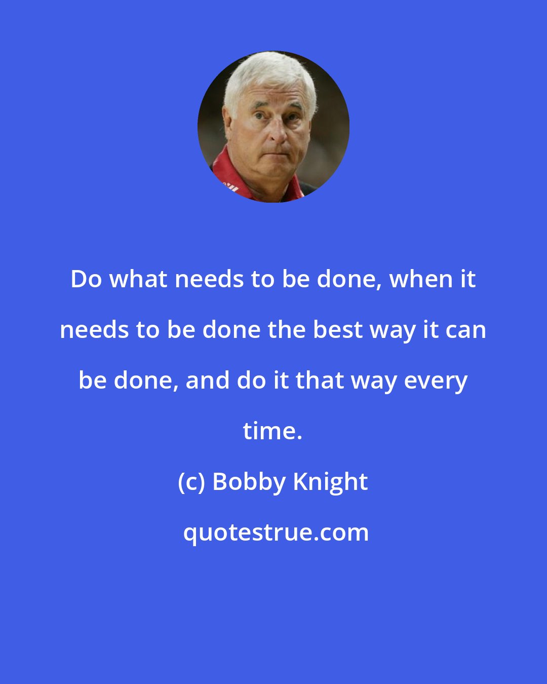 Bobby Knight: Do what needs to be done, when it needs to be done the best way it can be done, and do it that way every time.
