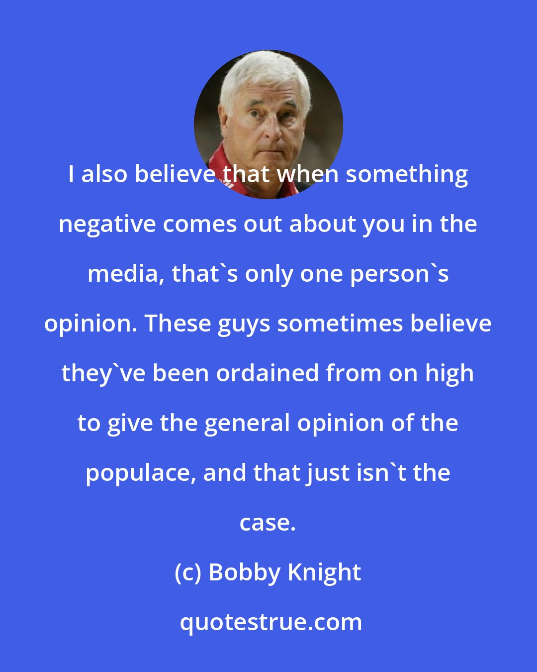 Bobby Knight: I also believe that when something negative comes out about you in the media, that's only one person's opinion. These guys sometimes believe they've been ordained from on high to give the general opinion of the populace, and that just isn't the case.