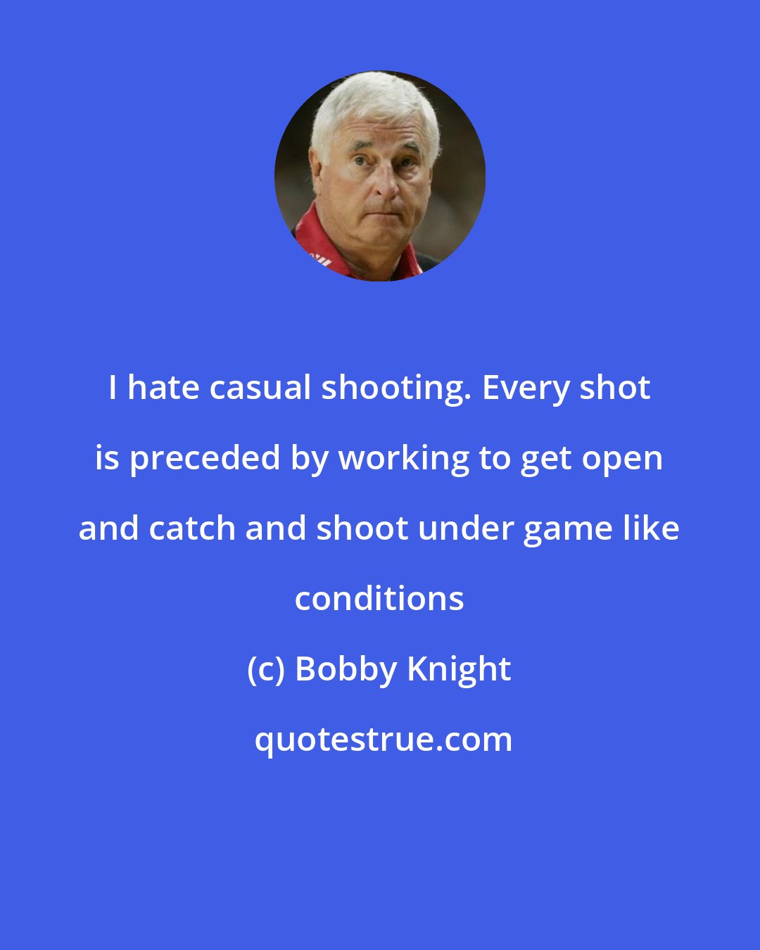 Bobby Knight: I hate casual shooting. Every shot is preceded by working to get open and catch and shoot under game like conditions